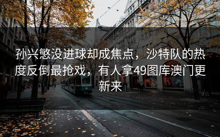 孙兴慜没进球却成焦点,沙特队的热度反倒最抢戏,有人拿49图库澳门更新来 孙兴慜没进球却成焦点,沙特队的热度反倒最抢戏,有人拿49图库澳门更新来
