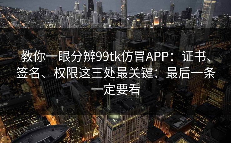 教你一眼分辨99tk仿冒APP：证书、签名、权限这三处最关键：最后一条一定要看
