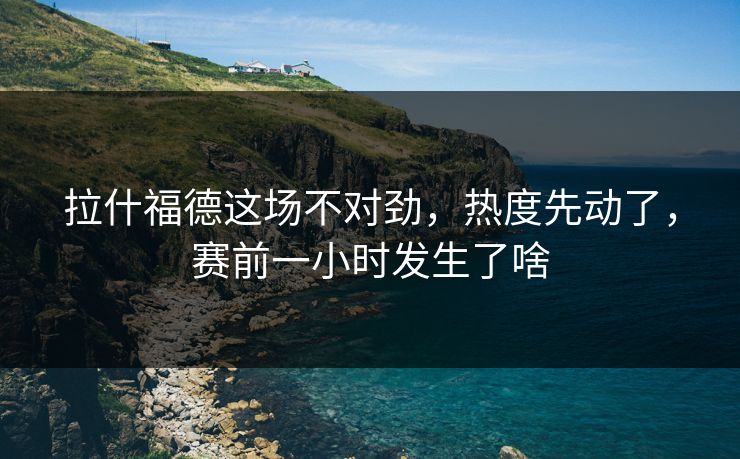 拉什福德这场不对劲，热度先动了，赛前一小时发生了啥